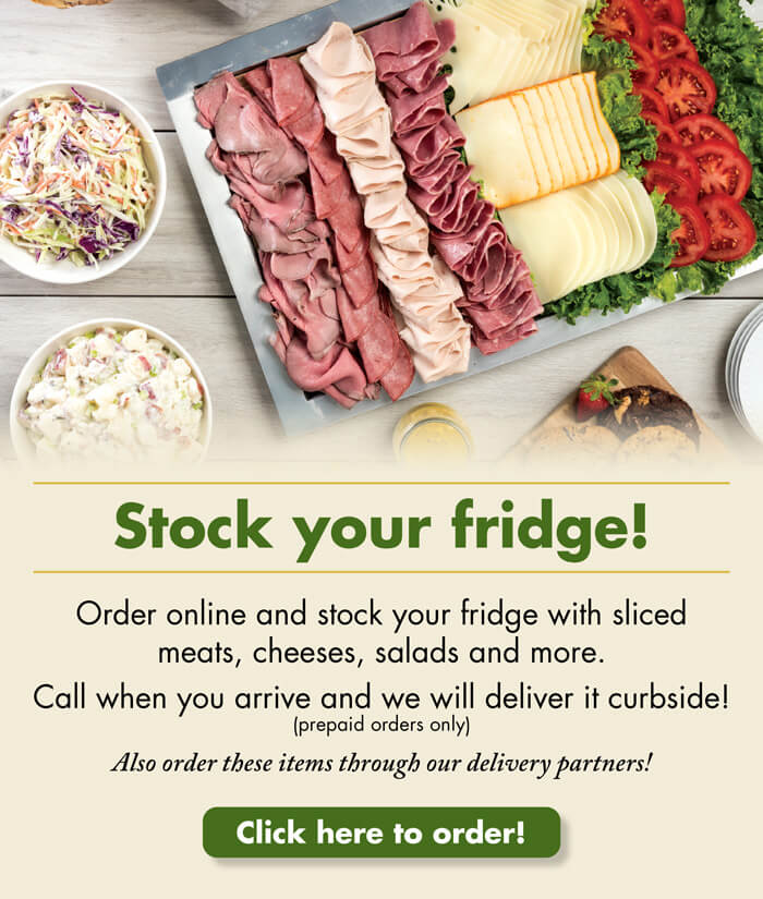 Stock your fridge! Order online and stock your fridge with sliced meats, cheeses, salads and more. Call when you arrive and we will deliver it curbside (prepaid orders only). Also order these items through our delivery partners! Click here to order!